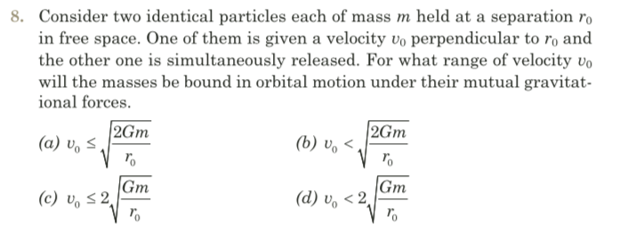 8. Consider two identical particles each of mass m held at a separation ro
in free space. One of them is given a velocity vo perpendicular to ro and
the other one is simultaneously released. For what range of velocity vo
will the masses be bound in orbital motion under their mutual gravitat-
ional forces.
2Gm
(a) v, S,
2Gm
(b) v. <,
Gm
(c) v, 5 2
|Gm
(d) v, < 2
