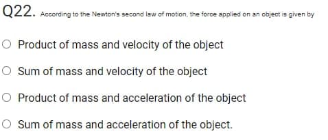 Q22. According to the Newton's second law of motion, the force applied on an object is given by
O Product of mass and velocity of the object
O Sum of mass and velocity of the object
O Product of mass and acceleration of the object
O Sum of mass and acceleration of the object.
