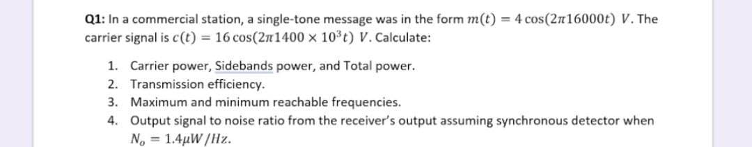 Q1: In a commercial station, a single-tone message was in the form m(t) = 4 cos(2n16000t) V. The
carrier signal is c(t) = 16 cos(2n1400 x 103t) V. Calculate:
1. Carrier power, Sidebands power, and Total power.
2. Transmission efficiency.
3. Maximum and minimum reachable frequencies.
4. Output signal to noise ratio from the receiver's output assuming synchronous detector when
No = 1.4µW/Hz.
