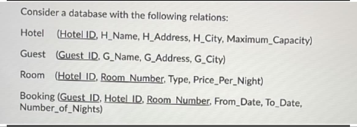 Consider a database with the following relations:
Hotel
(Hotel ID, H_Name, H_Address, H_City, Maximum_Capacity)
Guest (Guest ID, G_Name, G_Address, G_City)
Room (Hotel ID, Room Number, Type, Price_Per_Night)
Booking (Guest ID, Hotel ID, Room Number, From_Date, To_Date,
Number_of_Nights)
