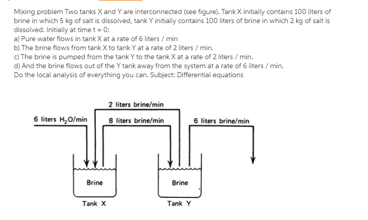 Mixing problem Two tanks X and Y are interconnected (see figure). Tank X initially contains 100 liters of
brine in which 5 kg of salt is dissolved, tank Y initially contains 100 liters of brine in which 2 kg of salt is
dissolved. Initially at time t = 0:
a) Pure water flows in tank X at a rate of 6 liters / min
b) The brine flows from tank X to tank Y at a rate of 2 liters / min.
c) The brine is pumped from the tank Y to the tank X at a rate of 2 liters / min.
d) And the brine flows out of the Y tank away from the system at a rate of 6 liters / min.
Do the local analysis of everything you can. Subject: Differential equations
2 liters brine/min
6 liters H,0/min
8 liters brine/min
6 liters brine/min
Brine
Brine
Tank X
Tank Y
