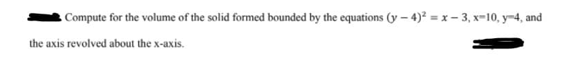 Compute for the volume of the solid formed bounded by the equations (y – 4)² = x – 3, x=10, y-4, and
the axis revolved about the x-axis.
