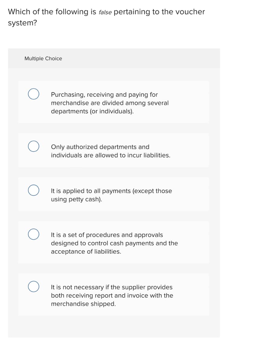 Which of the following is false pertaining to the voucher
system?
Multiple Choice
Purchasing, receiving and paying for
merchandise are divided among several
departments (or individuals).
Only authorized departments and
individuals are allowed to incur liabilities.
It is applied to all payments (except those
using petty cash).
It is a set of procedures and approvals
designed to control cash payments and the
acceptance of liabilities.
It is not necessary if the supplier provides
both receiving report and invoice with the
merchandise shipped.
