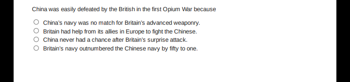 China was easily defeated by the British in the first Opium War because
O China's navy was no match for Britain's advanced weaponry.
Britain had help from its allies in Europe to fight the Chinese.
China never had a chance after Britain's surprise attack.
Britain's navy outnumbered the Chinese navy by fifty to one.
