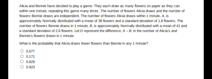 Alicia and Bennie have decided to play a game. They each draw as many flowers on paper as they can
within one minute, repeating this game many times. The number of flowers Alicia draws and the number of
flowers Bennie draws are independent. The number of flowers Alicia draws within 1 minute, A, is
approximately Normally distributed with a mean of 38 flowers and a standard deviation of 1.8 flowers. The
number of flowers Bennie draws in 1 minute, B, is approximately Normally distributed with a mean of 41 and
a standard deviation of 2.6 flowers. Let D represent the difference, A - B, in the number of Alicia's and
Bennie's flowers drawn in 1 minute.
What is the probability that Alicia draws fewer flowers than Bennie in any 1 minute?
O 0.077
0.171
0.829
0.923
