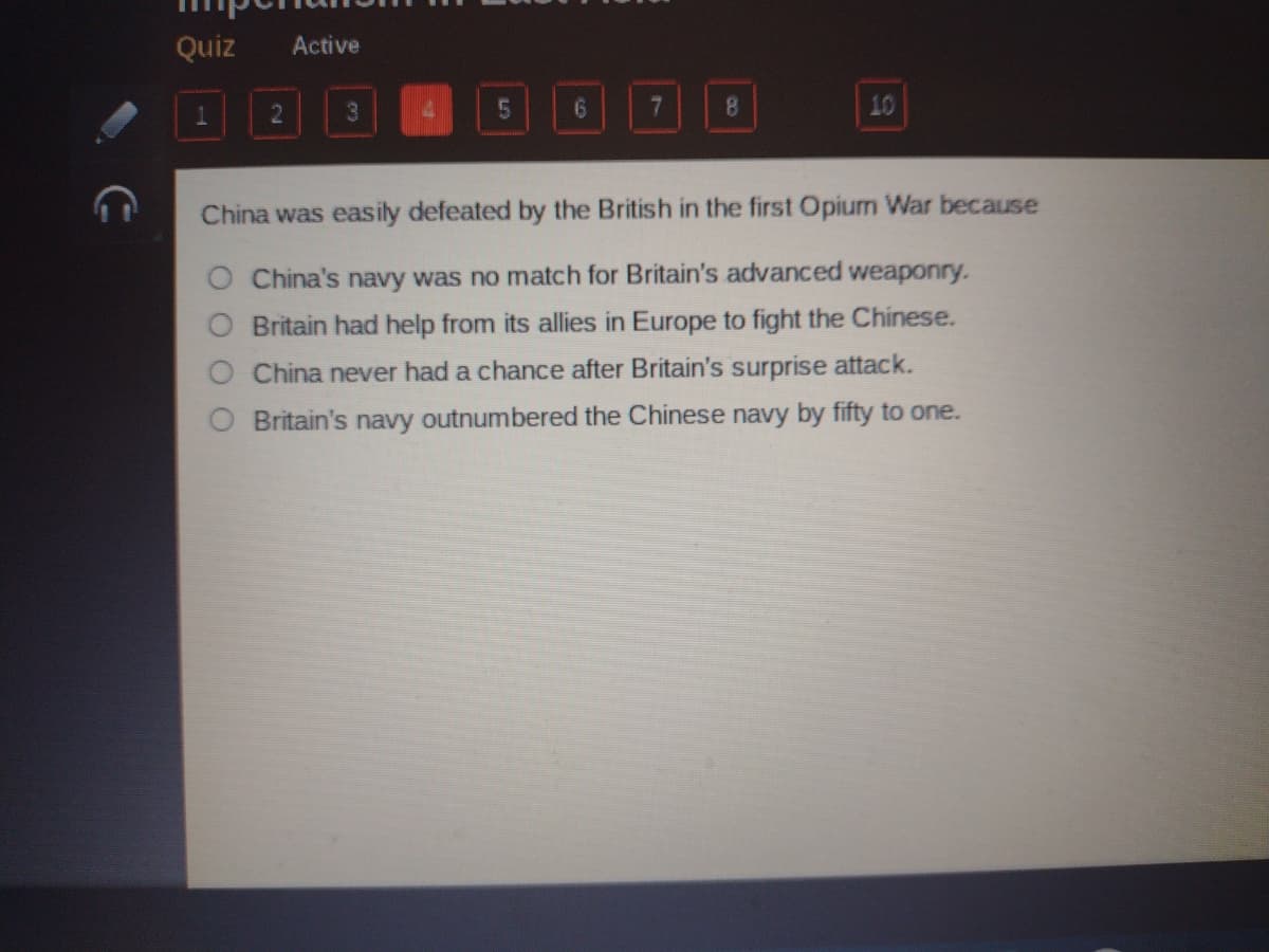 Quiz
Active
3
8.
10
China was easily defeated by the British in the first Opium War because
China's navy was no match for Britain's advanced weaponry.
Britain had help from its allies in Europe to fight the Chinese.
China never had a chance after Britain's surprise attack.
Britain's navy outnumbered the Chinese navy by fifty to one.
