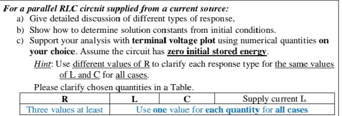 For a parallel RLC circuit supplied from a current source:
a) Give detailed discussion of different types of response.
b) Show how to determine solution constants from initial conditions.
c) Support your analysis with terminal voltage plot using numerical quantities on
your choice. Assume the circuit has zero initial stored energy.
Hint: Use different values of R to clarify each response type for the same values
of L and C for all cases.
Please clarify chosen quantities in a Table.
Supply current I,
Use one value for each quantity for all cases
L
R
Three values at least
