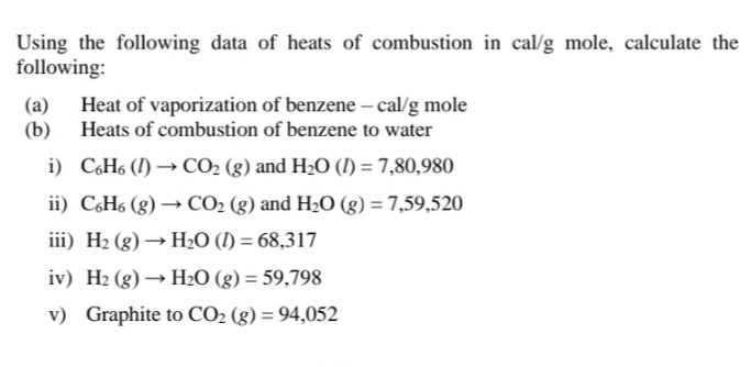 Using the following data of heats of combustion in cal/g mole, calculate the
following:
(a)
(b)
Heat of vaporization of benzene – cal/g mole
Heats of combustion of benzene to water
i) CóH6 (!) → CO2 (g) and H2O (I) = 7,80,980
ii) CH6 (g) → CO2 (g) and H2O (g) = 7,59,520
iii) H2 (g) → H2O (I) = 68,317
iv) H2 (g) → H2O (g) = 59,798
v) Graphite to CO2 (g) = 94,052
