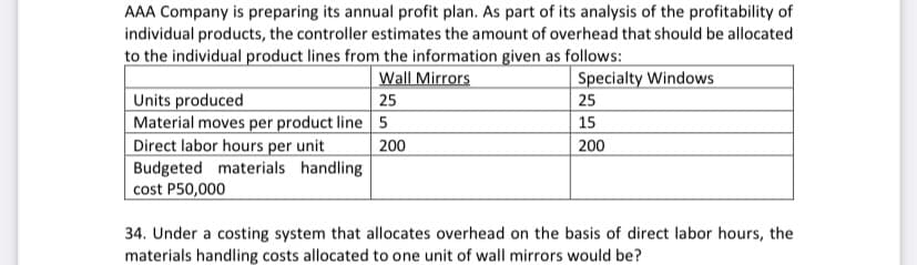 AAA Company is preparing its annual profit plan. As part of its analysis of the profitability of
individual products, the controller estimates the amount of overhead that should be allocated
to the individual product lines from the information given as follows:
Wall Mirrors
Specialty Windows
Units produced
Material moves per product line 5
Direct labor hours per unit
Budgeted materials handling
cost P50,000
25
25
15
| 200
200
34. Under a costing system that allocates overhead on the basis of direct labor hours, the
materials handling costs allocated to one unit of wall mirrors would be?
