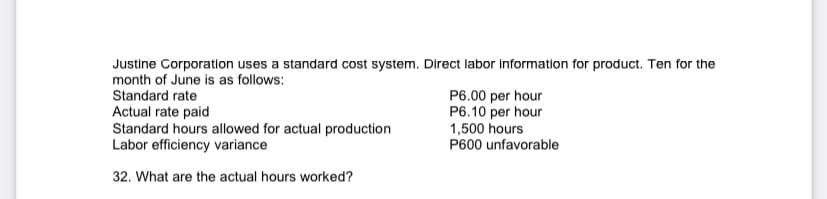Justine Corporation uses a standard cost system. Direct labor information for product. Ten for the
month of June is as follows:
Standard rate
Actual rate paid
Standard hours allowed for actual production
Labor efficiency variance
P6.00 per hour
P6.10 per hour
1,500 hours
P600 unfavorable
32. What are the actual hours worked?
