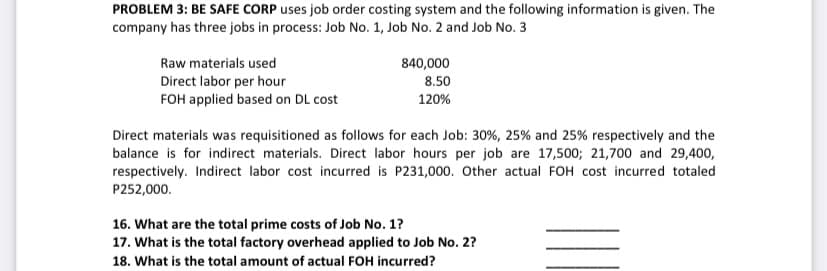 PROBLEM 3: BE SAFE CORP uses job order costing system and the following information is given. The
company has three jobs in process: Job No. 1, Job No. 2 and Job No. 3
Raw materials used
840,000
Direct labor per hour
FOH applied based on DL cost
8.50
120%
Direct materials was requisitioned as follows for each Job: 30%, 25% and 25% respectively and the
balance is for indirect materials. Direct labor hours per job are 17,500; 21,700 and 29,400,
respectively. Indirect labor cost incurred is P231,000. Other actual FOH cost incurred totaled
P252,000.
16. What are the total prime costs of Job No. 1?
17. What is the total factory overhead applied to Job No. 2?
18. What is the total amount of actual FOH incurred?
