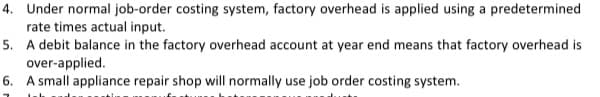 4. Under normal job-order costing system, factory overhead is applied using a predetermined
rate times actual input.
5. A debit balance in the factory overhead account at year end means that factory overhead is
over-applied.
6. A small appliance repair shop will normally use job order costing system.