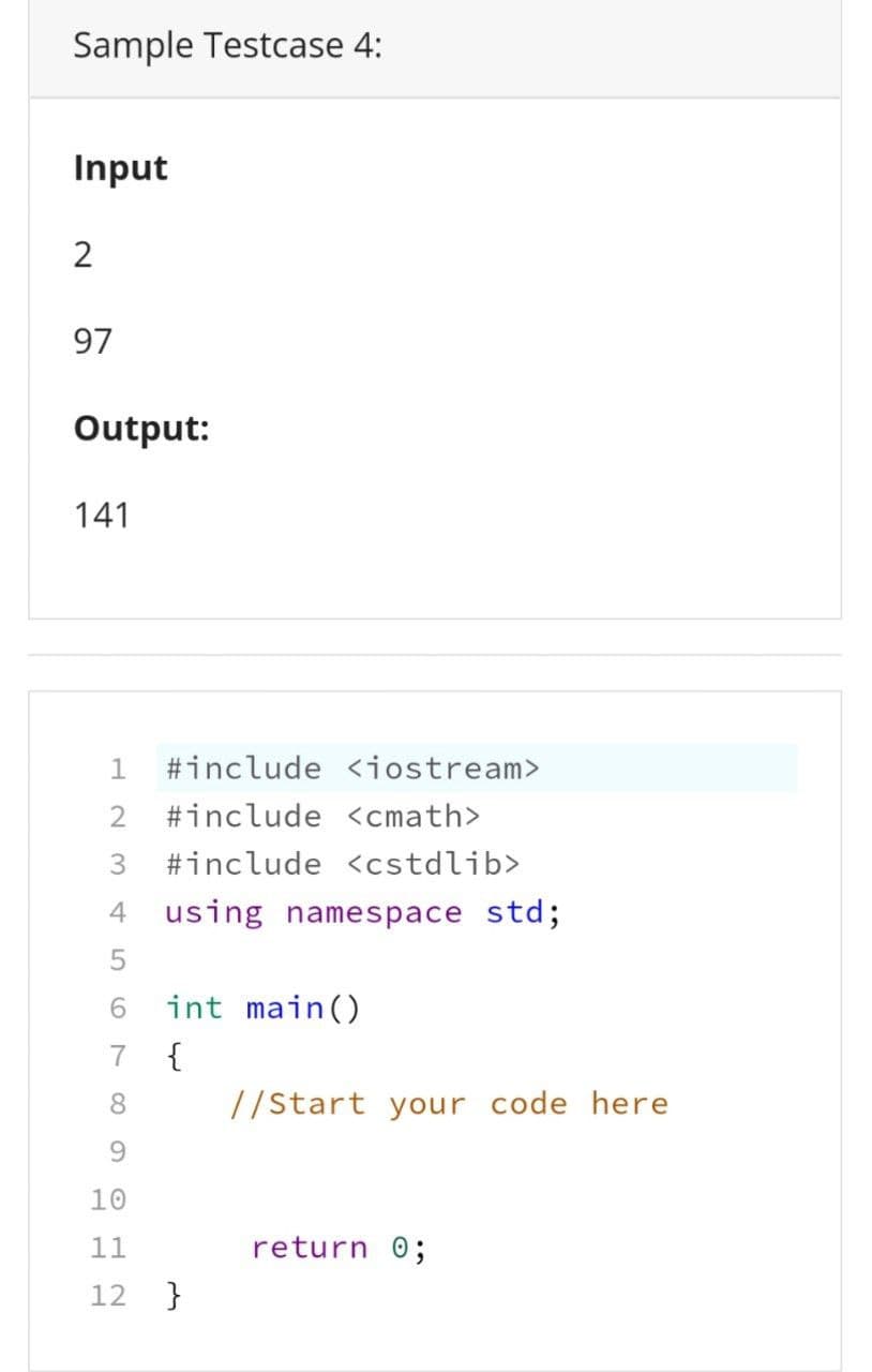 Sample Testcase 4:
Input
2
97
Output:
141
1 #include <iostream>
2 #include <cmath>
3 #include <cstdlib>
4
using namespace std;
5
6
int main()
7
{
8
9
10
11
12 }
//Start your code here
return 0;