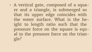 · A vertical gate, composed of a squa-
re and a triangle, is submerged so
that its upper edge coincides with
the water surface. What is the he-
ight to length ratio such that the
pressure force on the square is equ-
al to the pressure force on the trian-
gle?
