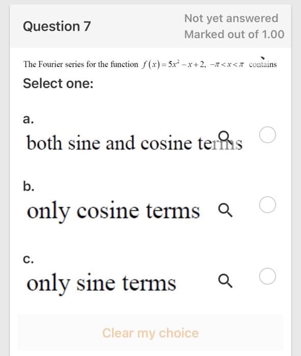 Not yet answered
Question 7
Marked out of 1.00
The Fourier series for the function f(x)= 5x -x+2, -7<x<n contains
Select one:
а.
both sine and cosine terms
b.
only cosine terms a
с.
only sine terms
Clear my choice
