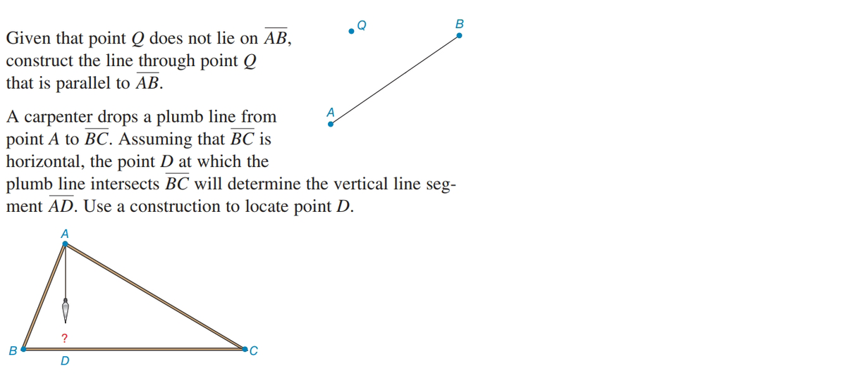 Given that point Q does not lie on AB,
construct the line through point Q
that is parallel to AB.
A carpenter drops a plumb line from
point A to BC. Assuming that BC is
horizontal, the point D at which the
plumb line intersects BC will determine the vertical line seg-
ment AD. Use a construction to locate point D.
D

