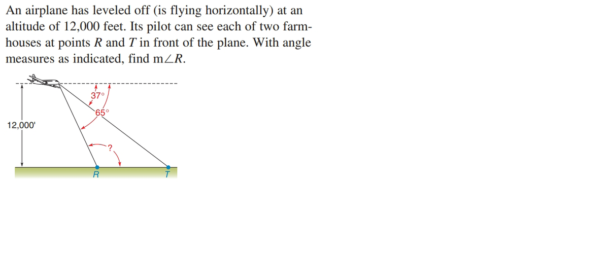 An airplane has leveled off (is flying horizontally) at an
altitude of 12,000 feet. Its pilot can see each of two farm-
houses at points R and T in front of the plane. With angle
measures as indicated, find mZR.
37°
65°
12,000'
R
