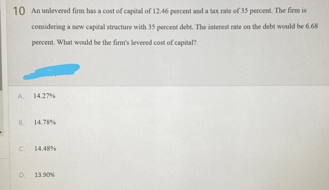10 An unlevered firm has a cost of capital of 12.46 percent and a tax rate of 35 percent. The firm is
considering a new capital structure with 35 percent debt. The interest rate on the debt would be 6.68
percent. What would be the firm's levered cost of capital?
A,
14.27%
B.
14.78%
C.
14.48%
D. 13.90%