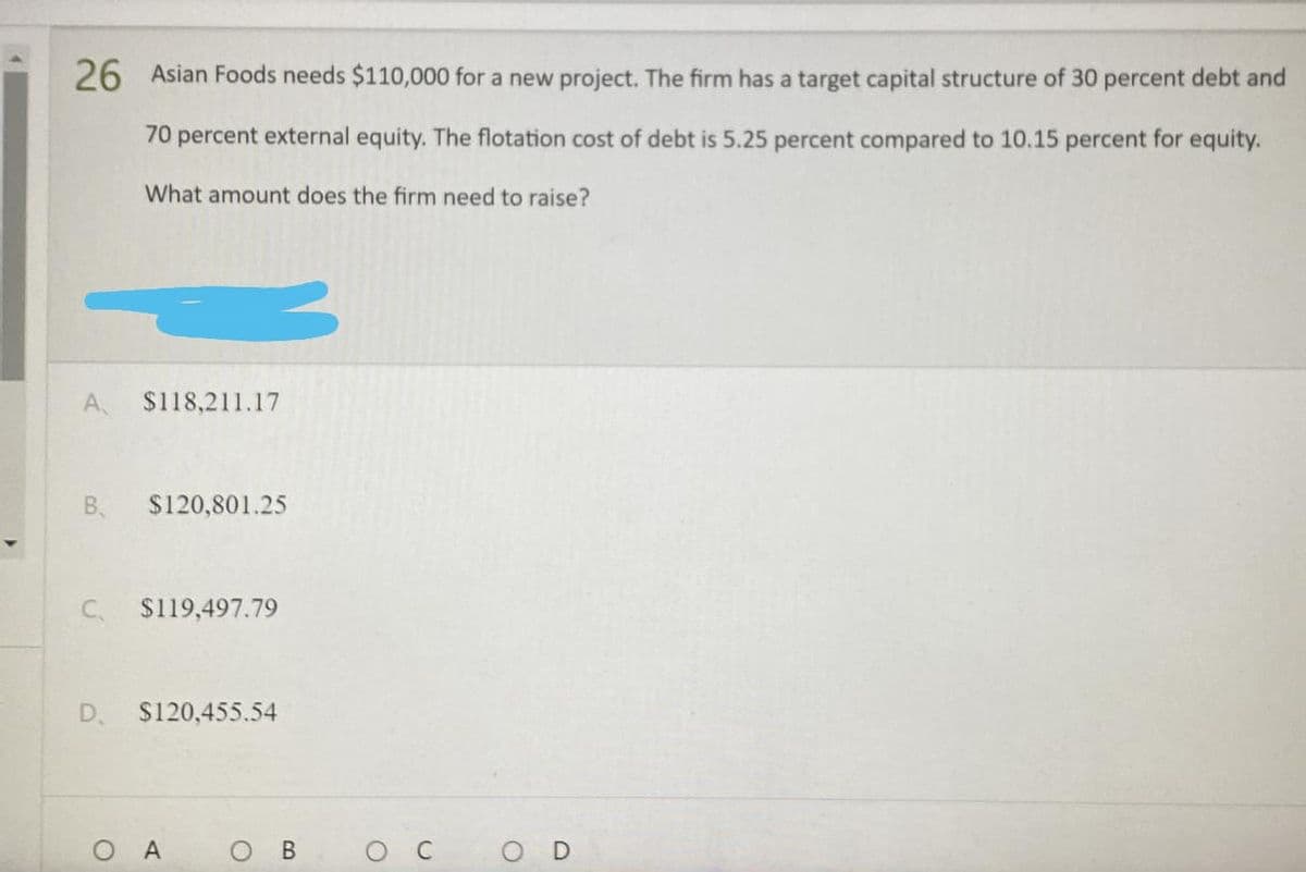 26 Asian Foods needs $110,000 for a new project. The firm has a target capital structure of 30 percent debt and
70 percent external equity. The flotation cost of debt is 5.25 percent compared to 10.15 percent for equity.
What amount does the firm need to raise?
A $118,211.17
B. $120,801.25
C
$119,497.79
D
$120,455.54
O A
O
B
O C
O
D