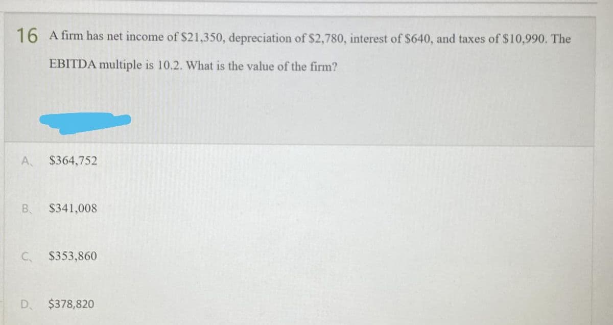 16 A firm has net income of $21,350, depreciation of $2,780, interest of $640, and taxes of $10,990. The
EBITDA multiple is 10.2. What is the value of the firm?
A. $364,752
B. $341,008
C.
$353,860
D $378,820