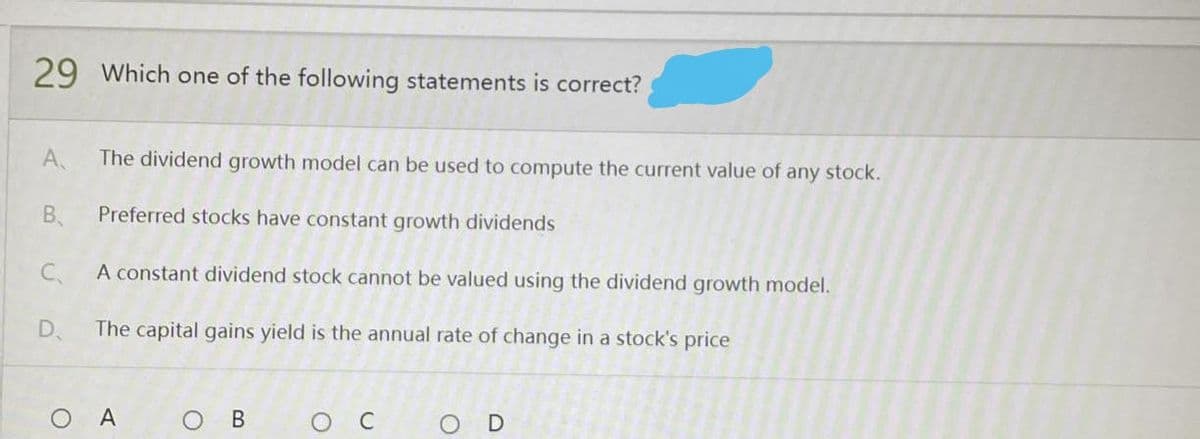 29 Which one of the following statements is correct?
A
The dividend growth model can be used to compute the current value of any stock.
B.
Preferred stocks have constant growth dividends
C.
A constant dividend stock cannot be valued using the dividend growth model.
D.
The capital gains yield is the annual rate of change in a stock's price
O A
D
O
B
O
U