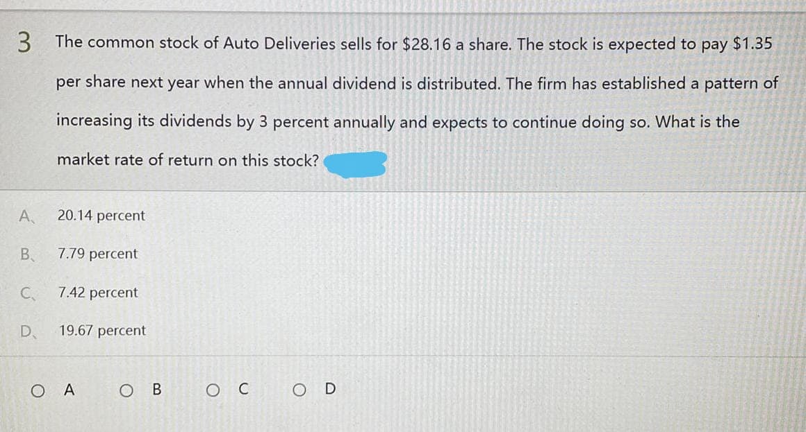 3 The common stock of Auto Deliveries sells for $28.16 a share. The stock is expected to pay $1.35
per share next year when the annual dividend is distributed. The firm has established a pattern of
increasing its dividends by 3 percent annually and expects to continue doing so. What is the
market rate of return on this stock?
20.14 percent
7.79 percent
7.42 percent
19.67 percent
OC
OD
A.
B
C₁
D
Ο Α
OB