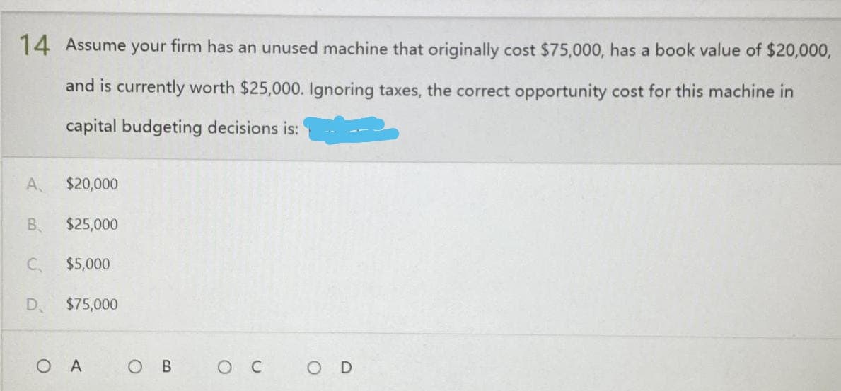 14 Assume your firm has an unused machine that originally cost $75,000, has a book value of $20,000,
and is currently worth $25,000. Ignoring taxes, the correct opportunity cost for this machine in
capital budgeting decisions is:
$20,000
$25,000
$5,000
$75,000
O в ос
A
B.
C
D
OA
O