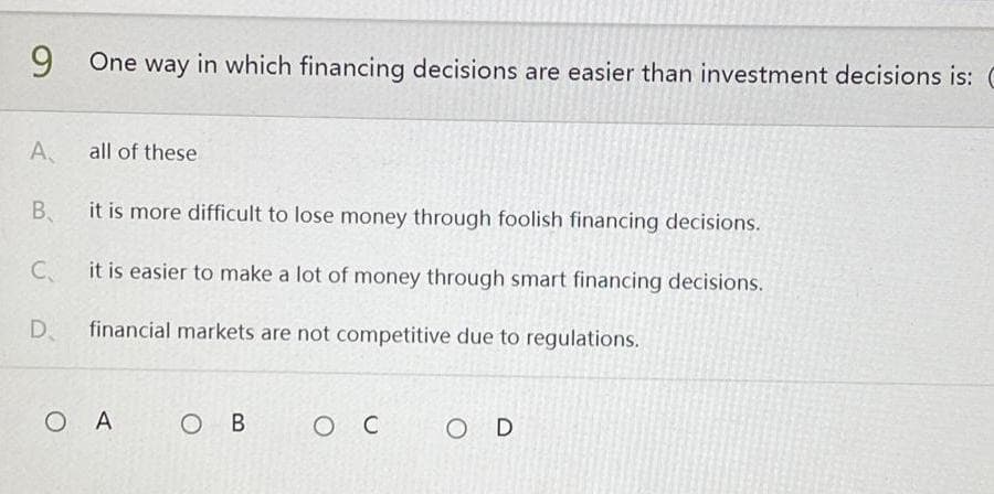 9 One way in which financing decisions are easier than investment decisions is: C
A,
all of these
B₁
it is more difficult to lose money through foolish financing decisions.
C
it is easier to make a lot of money through smart financing decisions.
D.
financial markets are not competitive due to regulations.
OA
OB
ос
O D