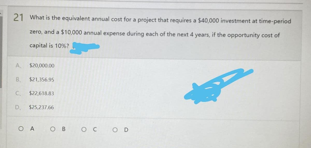 21 What is the equivalent annual cost for a project that requires a $40,000 investment at time-period
zero, and a $10,000 annual expense during each of the next 4 years, if the opportunity cost of
capital is 10%?
g
OD
A $20,000.00
B. $21,356.95
С.
$22,618.83
D. $25,237.66
O A OB
ос