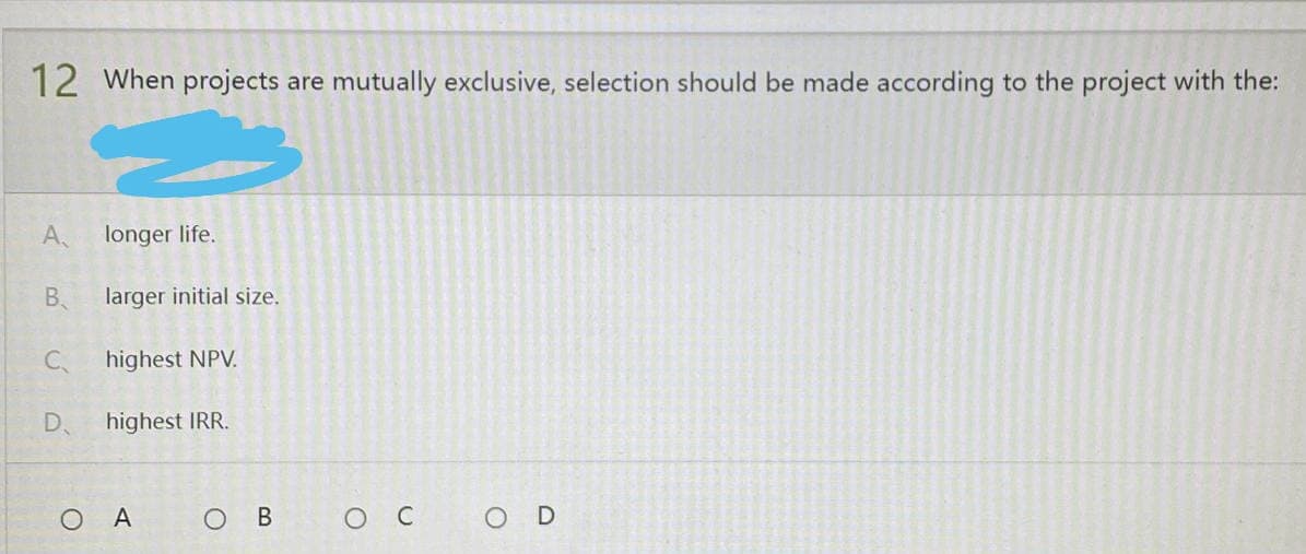 12 When projects are mutually exclusive, selection should be made according to the project with the:
A
longer life.
B
larger initial size.
C₁
highest NPV.
D
highest IRR.
O D
کے
OA
O B
ос