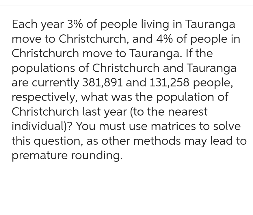 Each year 3% of people living in Tauranga
move to Christchurch, and 4% of people in
Christchurch move to Tauranga. If the
populations of Christchurch and Tauranga
are currently 381,891 and 131,258 people,
respectively, what was the population of
Christchurch last year (to the nearest
individual)? You must use matrices to solve
this question, as other methods may lead to
premature rounding.