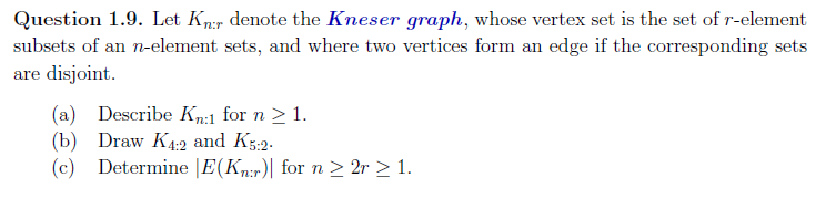 Question 1.9. Let Kn:r denote the Kneser graph, whose vertex set is the set of r-element
subsets of an n-element sets, and where two vertices form an edge if the corresponding sets
are disjoint.
(a) Describe Kn:1 for n ≥ 1.
(b) Draw K4:2 and K5:2.
(c) Determine |E(Kn:r) for n ≥ 2r ≥ 1.