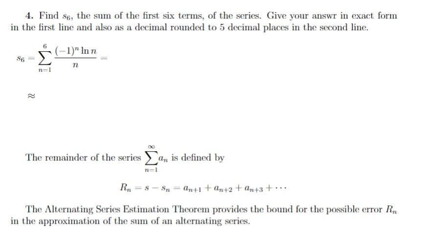 4. Find 86, the sum of the first six terms, of the series. Give your answr in exact form
in the first line and also as a decimal rounded to 5 decimal places in the second line.
86
22
ANT
n=1
(-1)" In n
n
The remainder of the series an is defined by
n=1
Rn =8 -Sn =
an+1+an+2+an+3+...
The Alternating Series Estimation Theorem provides the bound for the possible error Rn
in the approximation of the sum of an alternating series.