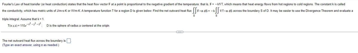 Fourier's Law of heat transfer (or heat conduction) states that the heat flow vector F at a point is proportional to the negative gradient of the temperature: that is, F= -kVT, which means that heat energy flows from hot regions to cold regions. The constant k is called
the conductivity, which has metric units of J/m-s-K or W/m-K. A temperature function T for a region D is given below. Find the net outward heat flux
SSF•nds= - kff
triple integral. Assume that k = 1.
T(x,y,z)=110e-x²-y²-2².
D is the sphere of radius a centered at the origin.
The net outward heat flux across the boundary is.
(Type an exact answer, using as needed.)
G
S
VT.n dS across the boundary S of D. It may be easier to use the Divergence Theorem and evaluate a