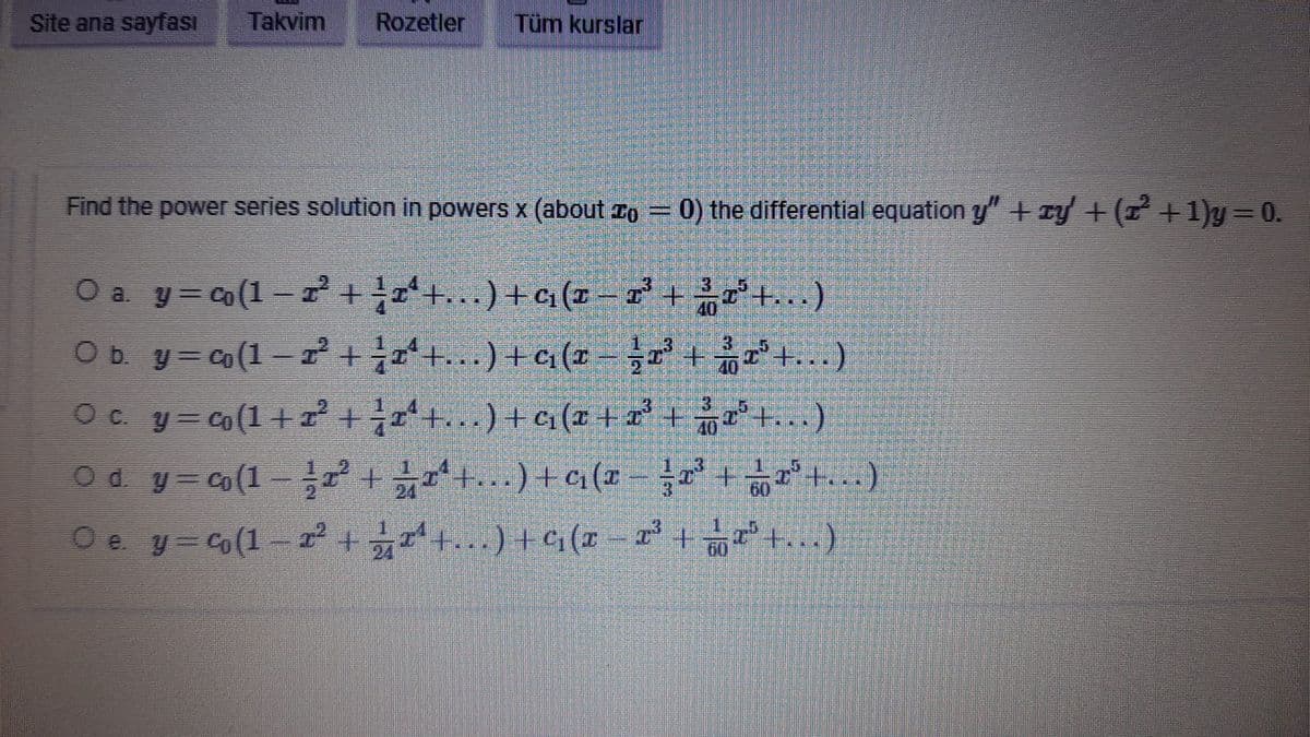 Site ana sayfası Takvim Rozetler Tüm kurslar
Find the power series solution in powers x (about = 0) the differential equation y" + xy + (z²+1)y=0.
O a. y=co(1-1² + ¼ 1¹ +... ) + ¢₁ (x − x³ + ³T³+. . . )
O b.
y=co(1-2² + 2ª +... ) + c₂(x − 2³ + £2³+...)
½
○ c. y=c(1+z²³ + ¼ xª+. . . ) + c₁ (x + x³ + ¾r³+...)
Od y=co(1-2² +
371ª
¼rª +... ) + ¢₁ (x − x³ + x³+. . . )
Oe y=(1-2² +
x¹ +. . . ) + ¢‚ (x − 2¹³ + √²+...)