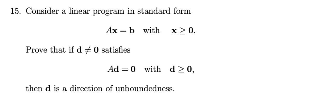 15. Consider a linear program in standard form
Ax = b with x > 0.
Prove that if d ‡ 0 satisfies
Ad = 0 with
d≥0,
then d is a direction of unboundedness.
