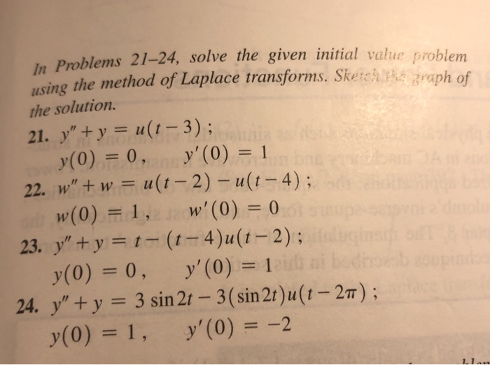 In Problems 21-24, solve the given initial value problem
using the method of Laplace transforms. Sketch the graph of
the solution.
21. y"+y = u(t-3); Clunia
y(0) = 0,ans y' (0) = 1
22. w" + w = u(t-2)-u(t-4);
w'(0) = 0
w(0) = 1,
y"+y=t-(t-4)u(t-2);
y(0) = 0,
y' (0) = 1
24. y"+y = 3 sin 2t-3 (sin 2t)u(t-2π);
y(0) = 1,
y' (0) = -2
23.
1