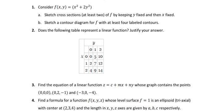 1. Consider f(x, y) = (x² + 2y²)
a. Sketch cross sections (at least two) off by keeping y fixed and then x fixed.
b. Sketch a contour diagram for f with at least four labeled contours.
2. Does the following table represent a linear function? Justify your answer.
y
012
xo0 5 10
127 12
24914
3. Find the equation a linear function z = c + mx + ny whose graph contains the points
(0,0,0), (0,2,-1) and (-3,0,-4).
4. Find a formula for a function f(x, y, z) whose level surface f = 1 is an ellipsoid (tri-axial)
with center at (2,3,4) and the length in x, y, z axes are given by a, b, c respectively.