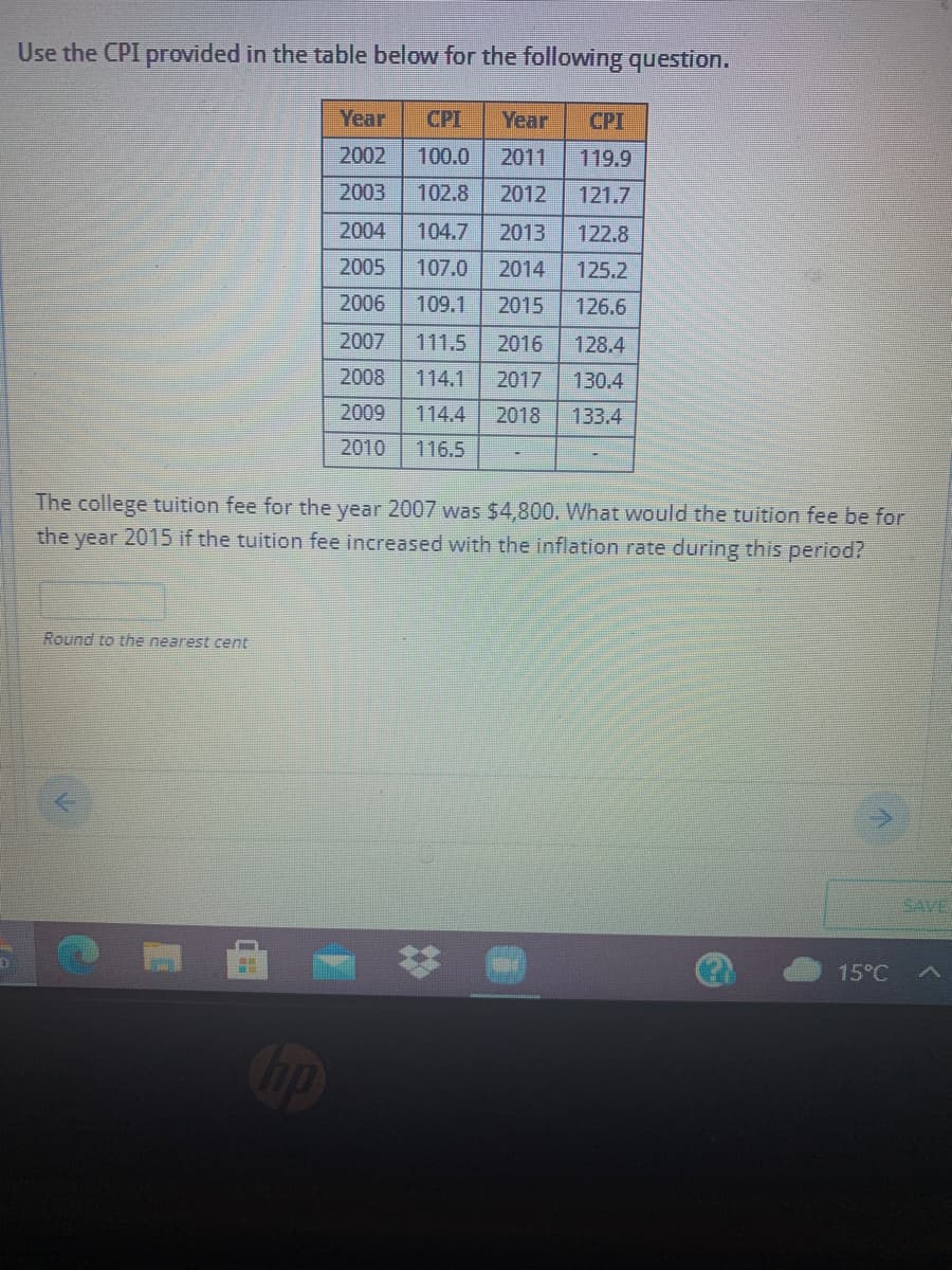 Use the CPI provided in the table below for the following question.
Year
CPI
Year
CPI
2002
100.0
2011
119.9
2003
102.8
2012
121.7
2004
104.7
2013
122.8
2005
107.0
2014
125.2
2006
109.1
2015
126.6
2007
111.5
2016
128.4
2008
114.1
2017
130.4
2009
114.4
2018
133.4
2010
116.5
The college tuition fee for the year 2007 was $4,800. What would the tuition fee be for
the year 2015 if the tuition fee increased with the inflation rate during this period?
Round to the nearest cent
SAVE
15°C
%23
