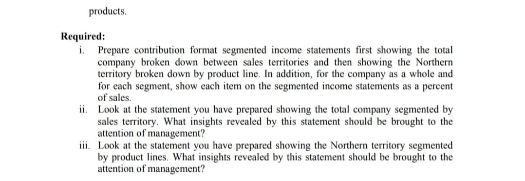 products.
Required:
Prepare contribution format segmented income statements first showing the total
company broken down between sales territories and then showing the Northern
territory broken down by product line. In addition, for the company as a whole and
for each segment, show each item on the segmented income statements as a percent
of sales.
ii. Look at the statement you have prepared showing the total company segmented by
sales territory. What insights revealed by this statement should be brought to the
attention of management?
iii. Look at the statement you have prepared showing the Northern territory segmented
by product lines. What insights revealed by this statement should be brought to the
attention of management?
