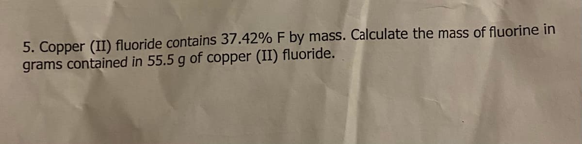 5. Copper (II) fluoride contains 37.42% F by mass. Calculate the mass of fluorine in
grams contained in 55.5 g of copper (II) fluoride.
