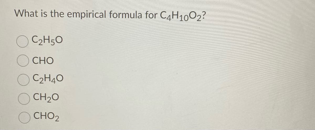 What is the empirical formula for C4H1002?
C2H5O
CHO
C2H40
CH20
CHO2
