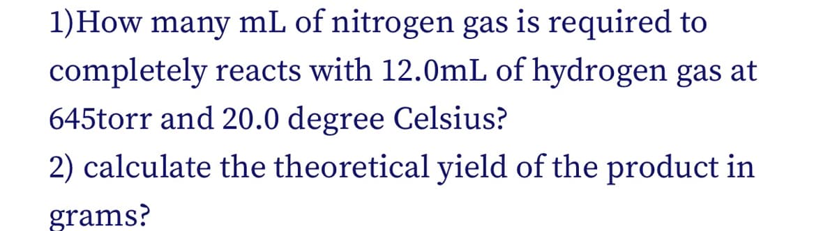 1)How many mL of nitrogen gas is required to
completely reacts with 12.0mL of hydrogen gas at
645torr and 20.0 degree Celsius?
2) calculate the theoretical yield of the product in
grams?
