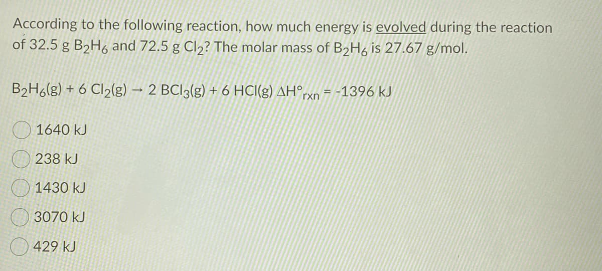 According to the following reaction, how much energy is evolved during the reaction
of 32.5 g B2H6 and 72.5 g Cl2? The molar mass of B2H6 is 27.67 g/mol.
B2H6(g) + 6 Cl2(g) → 2 BCI3(g) + 6 HCI(g) AH°rxn = -1396 kJ
O 1640 kJ
O 238 kJ
1430 kJ
3070 kJ
429 kJ
