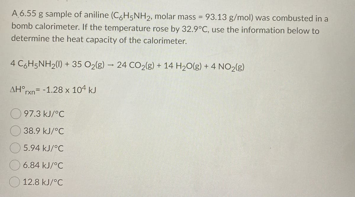A 6.55 g sample of aniline (C,H5NH2, molar mass =
93.13 g/mol) was combusted in a
bomb calorimeter. If the temperature rose by 32.9°C, use the information below to
determine the heat capacity of the calorimeter.
4 C6H5NH2(1) + 35 O2(g) – 24 CO2(g) + 14 H2O(g) + 4 NO2(g)
AH°rxn= -1.28 x 104 kJ
97.3 kJ/°C
38.9 kJ/°C
5.94 kJ/°C
6.84 kJ/°C
O 12.8 kJ/°C
