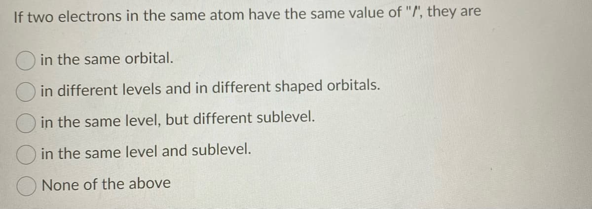 If two electrons in the same atom have the same value of "/', they are
O in the same orbital.
O in different levels and in different shaped orbitals.
O in the same level, but different sublevel.
in the same level and sublevel.
None of the above
