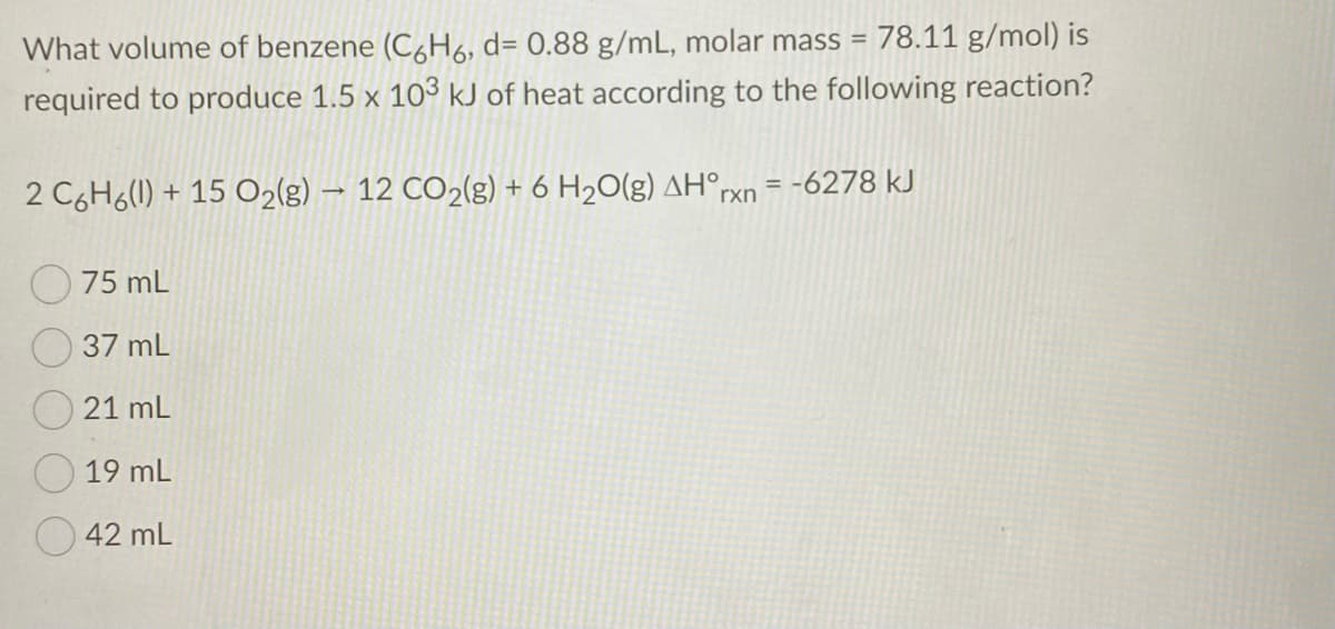 What volume of benzene (C&H6, d= 0.88 g/mL, molar mass = 78.11 g/mol) is
required to produce 1.5 x 103 kJ of heat according to the following reaction?
%3D
= -6278 kJ
2 C6H6(1) + 15 O2(g) – 12 CO2(g) + 6 H2O(g) AH°,
rxn
75 mL
37 mL
21 mL
19 mL
42 mL
