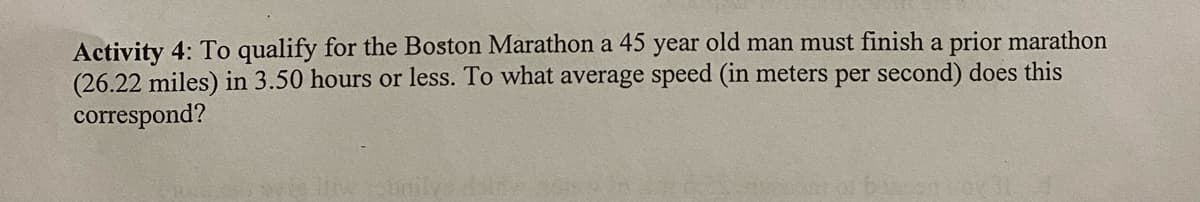Activity 4: To qualify for the Boston Marathon a 45 year old man must finish a prior marathon
(26.22 miles) in 3.50 hours or less. To what average speed (in meters per second) does this
correspond?
