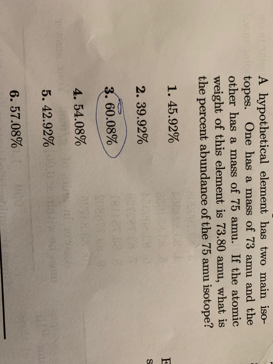 A hypothetical element has two main iso-
topes.
other has a mass of 75 amu. If the atomic
as
One has a mass of 73 amu and the
weight of this element is 73.80 amu, what is
the percent abundance of the 75 amu isotope?
1. 45.92%
E
2. 39.92%
S
3. 60.08%
4. 54.08%
5. 42.92%.0
Na OF
6. 57.08%
