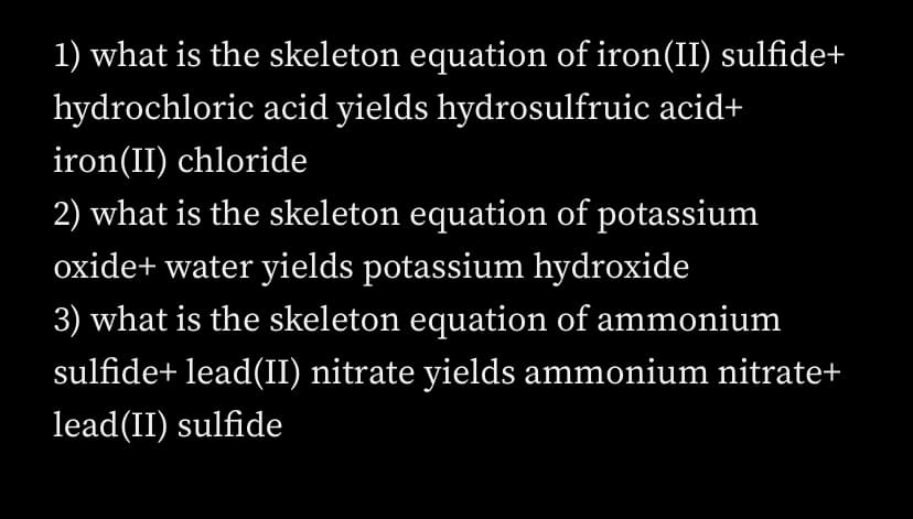 1) what is the skeleton equation of iron(II) sulfide+
hydrochloric acid yields hydrosulfruic acid+
iron(II) chloride
2) what is the skeleton equation of potassium
oxide+ water yields potassium hydroxide
3) what is the skeleton equation of ammonium
sulfide+ lead(II) nitrate yields ammonium nitrate+
lead(II) sulfide
